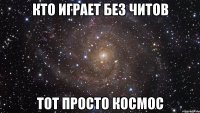 Кто играет без читов Тот просто КоСмОс