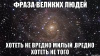 Фраза великих людей Хотеть не вредно милый ,вредно хотеть не того