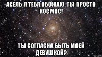 Асель я тебя обожаю, ты просто космос! ты согласна быть моей девушкой?