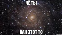 чё ты как этот то