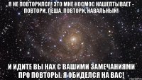 Я не повторился! Это мне Космос нашептывает - ПОВТОРИ, Леша, ПОВТОРИ, Навальный! И идите вы нах с вашими замечаниями про повторы. Я обиделся на вас!