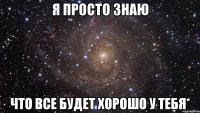 я просто знаю что все будет хорошо у тебя*