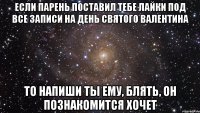 если парень поставил тебе лайки под все записи на день святого валентина то напиши ты ему, блять, он познакомится хочет