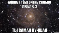 Алина я тебя очень сильно люблю:3 Ты самая лучшая