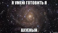 я умею готовить я АХУЕНЫЙ