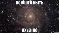 Ксюшей быть ОХУЕННО