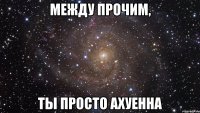 Между прочим, ты просто ахуенна