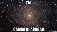 ТЫ самая КРАСИВАЯ