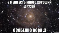 У МЕНЯ ЕСТЬ МНОГО ХОРОШИЙ ДРУЗЕЙ ОСОБЕННО ВОВА :3