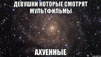 ДЕВУШКИ КОТОРЫЕ СМОТРЯТ МУЛЬТФИЛЬМЫ АХУЕННЫЕ