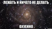 лежать и ничего не делать охуенно