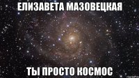 ЕЛИЗАВЕТА МАЗОВЕЦКАЯ ТЫ ПРОСТО КОСМОС