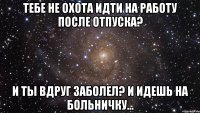 тебе не охота идти на работу после отпуска? и ты вдруг заболел? и идешь на больничку...