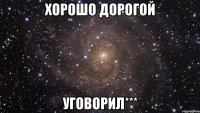 хорошо дорогой уговорил***