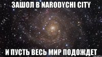 зашол в Narodychi City и пусть весь мир подождет