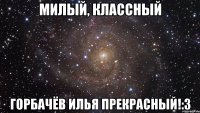 милый, классный Горбачёв Илья прекрасный!:3