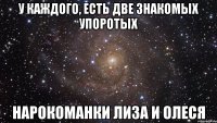 У каждого, есть две знакомых упоротых нарокоманки Лиза и Олеся