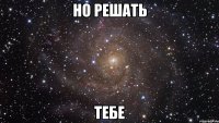 Но решать Тебе