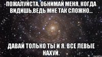 пожалуйста, обнимай меня, когда видишь,ведь мне так сложно... давай только ты и я. все левые нахуй.