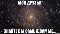 Мои друзья, знайте вы самые самые....