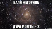 Валя Жегорина Дура моя ты <3