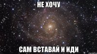 не хочу сам вставай и иди