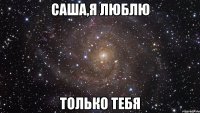 Саша,я люблю Только тебя