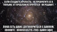 если создаете крепость - не превратите ее в тюрьму. От проблем не прячутся - их решают. Пока есть шанс договориться с Банком, звоните - 88005555775.«ТКС» Банк (ЗАО)