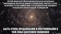 Честно? Меня бесит фанатизм некоторых из футбольных болельщиков. Они всегда думают о своём клубе, о матчах, о счёте, об игроках; что ни комментарий, то очередной лозунг любимого футбольного клуба. В общем, я завидую им. Быть столь преданными и постоянными в чём-либо достойно уважения.