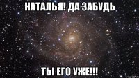 Наталья! Да забудь ты его уже!!!