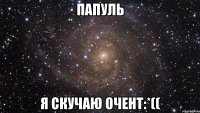 Папуль я скучаю очент:*((