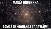 Маша Пшонина самая прикольная подруга!!!!!