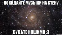 покидайте музыки на стену будьте няшими :3