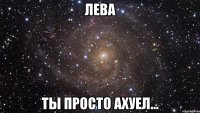 Лева Ты просто ахуел...