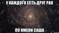 у каждого есть друг рак по имени саша