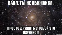 Ваня, ты не обижаися , просто дружить с тобой это охуенно !!