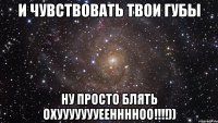 И Чувствовать твои губы Ну Просто Блять Охуууууууеенннноо!!!!))