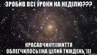 Зробив всі уроки на неділю??? КРАСАВЧИК!!))Життя облегчилось))На цілий тиждень*)))