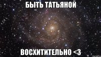 Быть Татьяной восхитительно <3