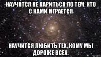 Научится не париться По тем, кто с нами играется Научится любить тех, Кому мы дороже всех.