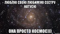 Люблю свою любимую сестру Натусю Она просто космос)))