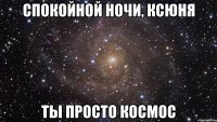 СПОКОЙНОЙ НОЧИ, КСЮНЯ ТЫ ПРОСТО КОСМОС