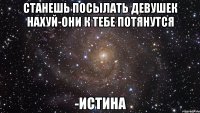 Станешь посылать девушек нахуй-они к тебе потянутся -ИСТИНА