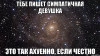 тебе пишет симпатичная девушка это так ахуенно, если честно