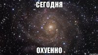 Сегодня ОХУЕННО