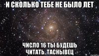 и сколько тебе не было лет число 16 ты будешь читать..таснывец