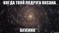 когда твоя подруга Оксана Ахуенно***