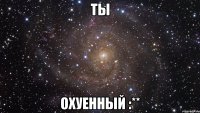 Ты охуенный :**