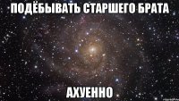 подёбывать старшего брата АХУЕННО