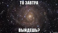 то завтра выйдешь?